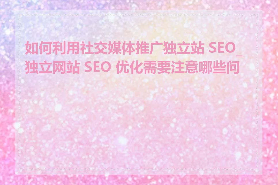 如何利用社交媒体推广独立站 SEO_独立网站 SEO 优化需要注意哪些问题