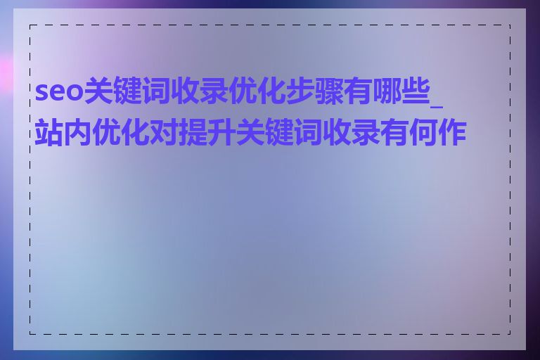 seo关键词收录优化步骤有哪些_站内优化对提升关键词收录有何作用