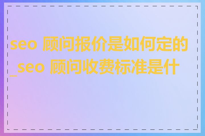 seo 顾问报价是如何定的_seo 顾问收费标准是什么