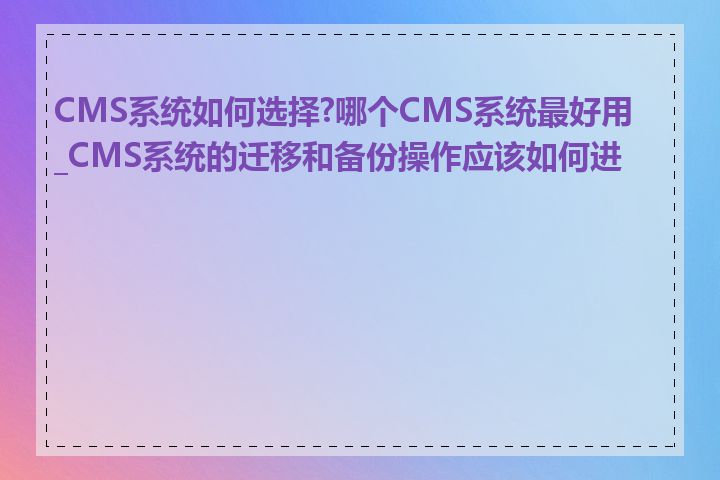 CMS系统如何选择?哪个CMS系统最好用_CMS系统的迁移和备份操作应该如何进行