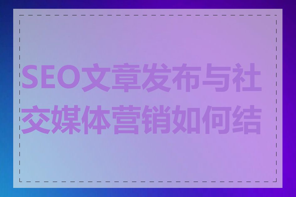 SEO文章发布与社交媒体营销如何结合