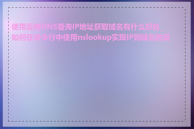 使用反向DNS查询IP地址获取域名有什么好处_如何在命令行中使用nslookup实现IP到域名的反查
