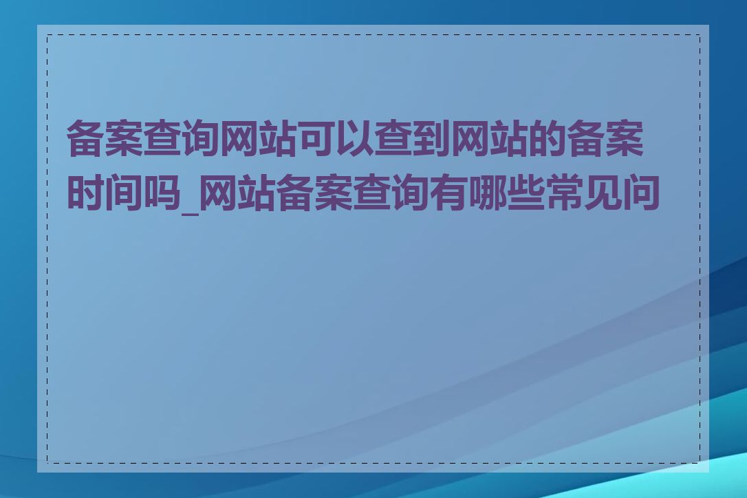 备案查询网站可以查到网站的备案时间吗_网站备案查询有哪些常见问题