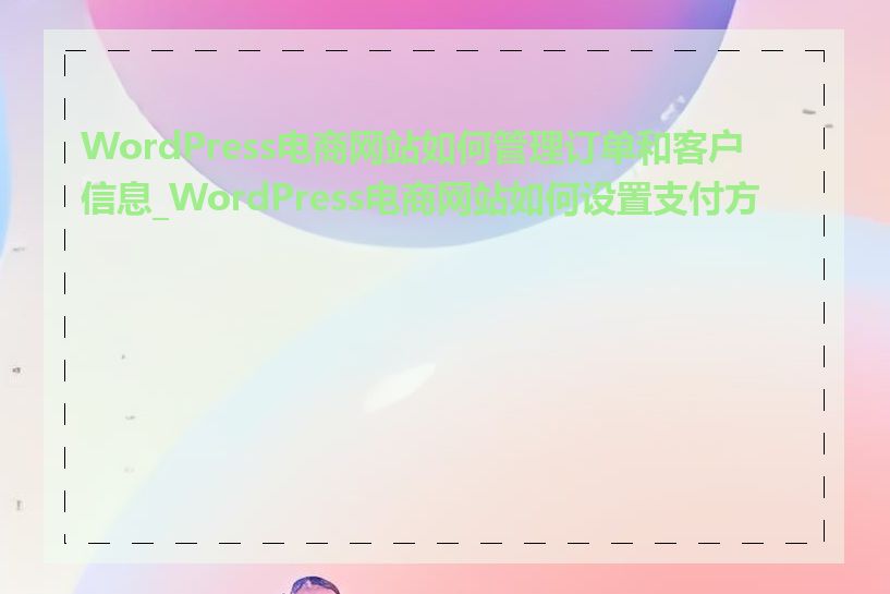 WordPress电商网站如何管理订单和客户信息_WordPress电商网站如何设置支付方式