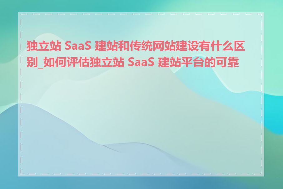 独立站 SaaS 建站和传统网站建设有什么区别_如何评估独立站 SaaS 建站平台的可靠性