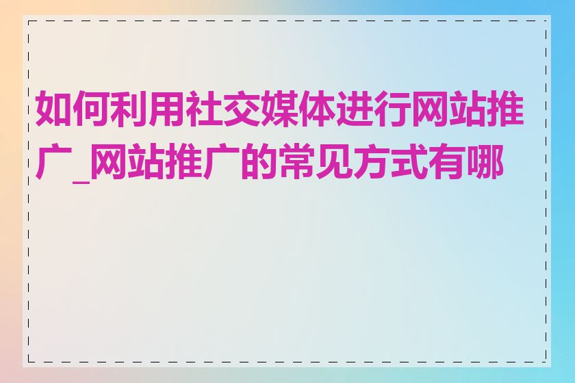 如何利用社交媒体进行网站推广_网站推广的常见方式有哪些
