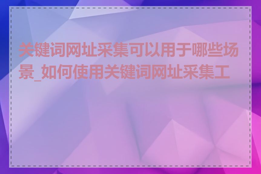 关键词网址采集可以用于哪些场景_如何使用关键词网址采集工具