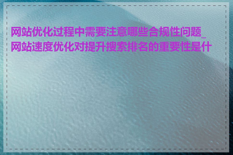 网站优化过程中需要注意哪些合规性问题_网站速度优化对提升搜索排名的重要性是什么