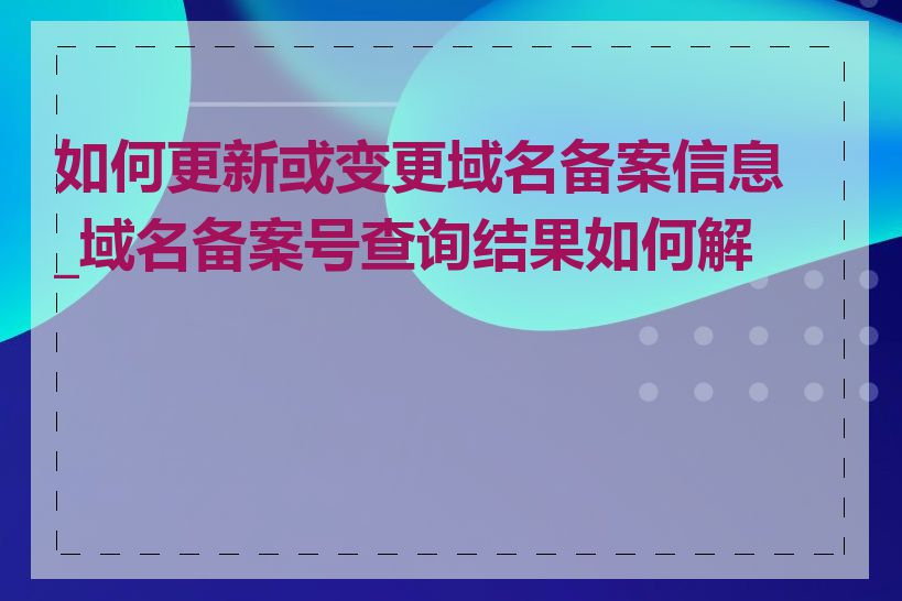 如何更新或变更域名备案信息_域名备案号查询结果如何解读