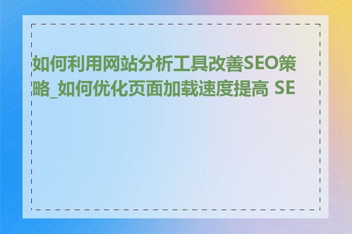 如何利用网站分析工具改善SEO策略_如何优化页面加载速度提高 SEO