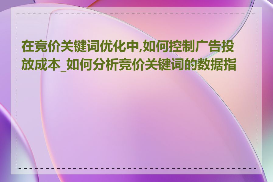 在竞价关键词优化中,如何控制广告投放成本_如何分析竞价关键词的数据指标