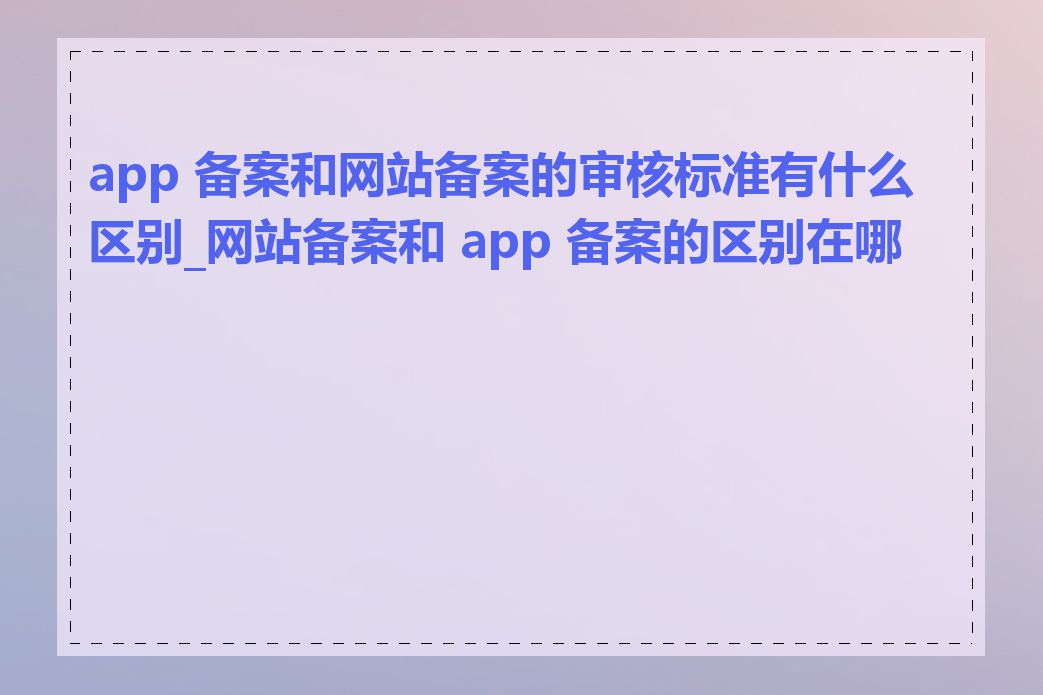 app 备案和网站备案的审核标准有什么区别_网站备案和 app 备案的区别在哪里