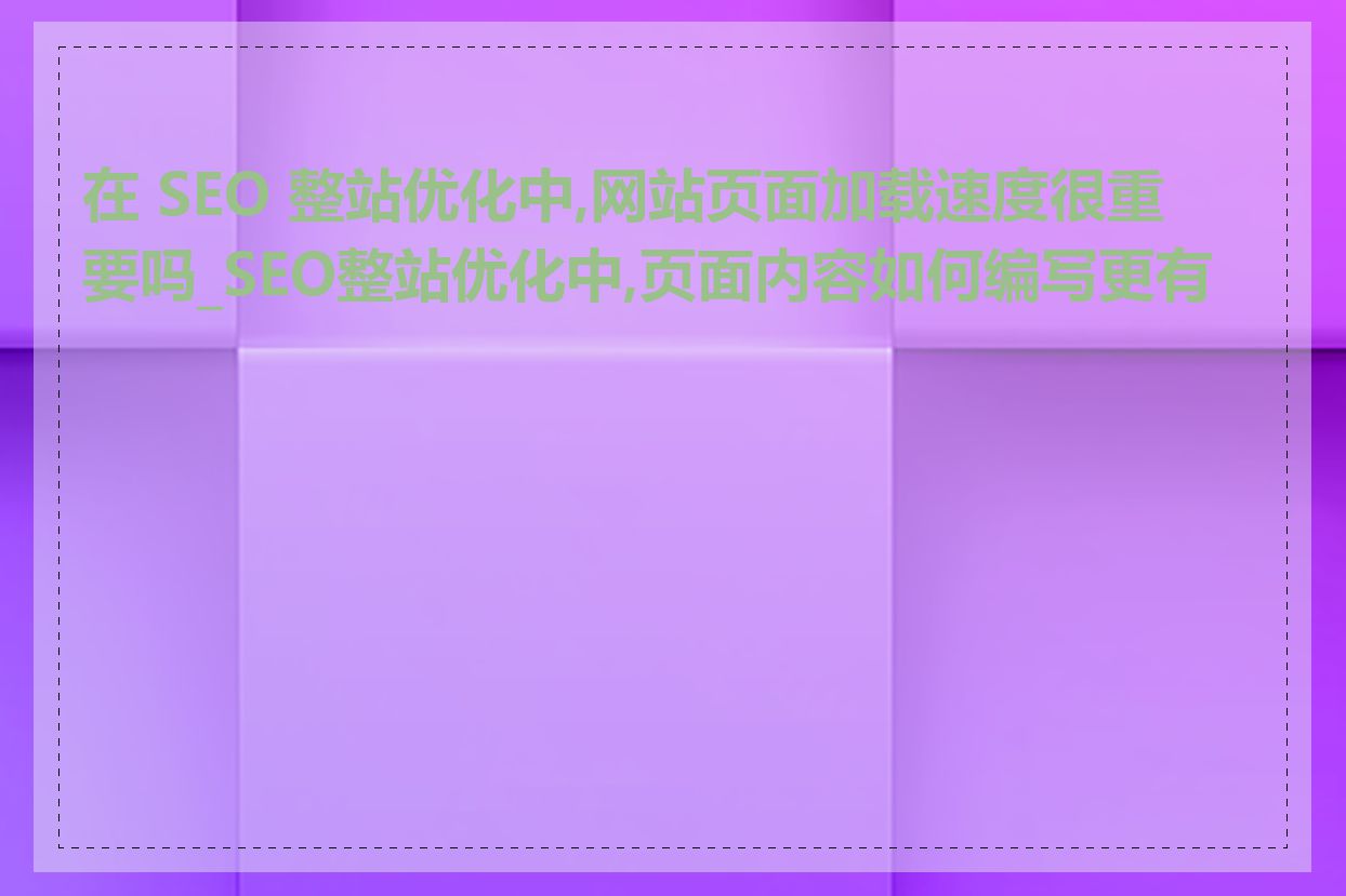 在 SEO 整站优化中,网站页面加载速度很重要吗_SEO整站优化中,页面内容如何编写更有效