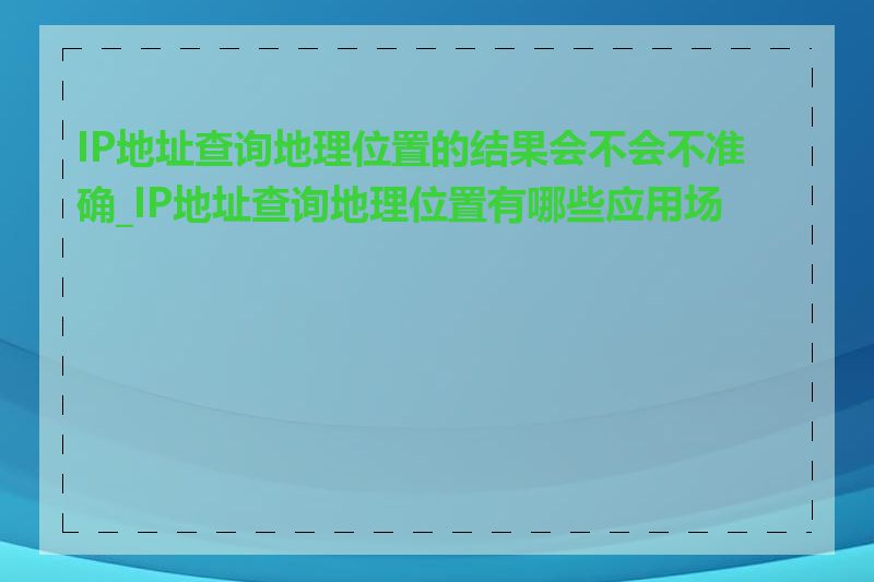 IP地址查询地理位置的结果会不会不准确_IP地址查询地理位置有哪些应用场景
