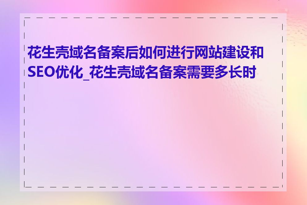 花生壳域名备案后如何进行网站建设和SEO优化_花生壳域名备案需要多长时间
