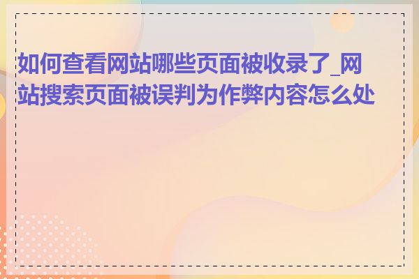 如何查看网站哪些页面被收录了_网站搜索页面被误判为作弊内容怎么处理
