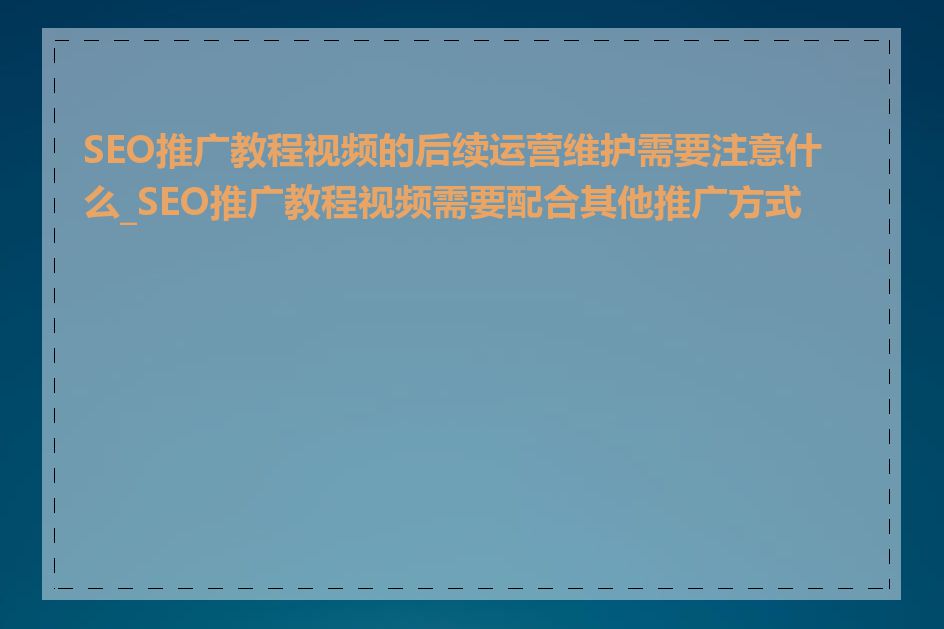 SEO推广教程视频的后续运营维护需要注意什么_SEO推广教程视频需要配合其他推广方式吗