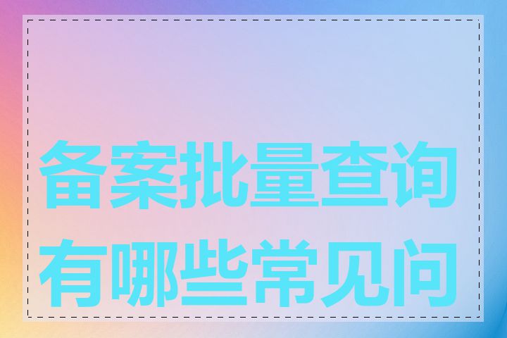 备案批量查询有哪些常见问题