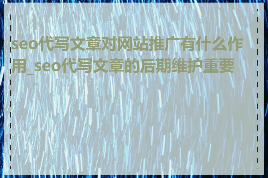seo代写文章对网站推广有什么作用_seo代写文章的后期维护重要吗