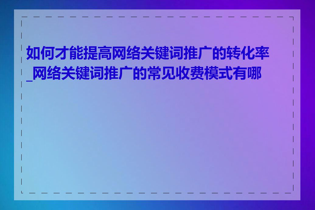 如何才能提高网络关键词推广的转化率_网络关键词推广的常见收费模式有哪些