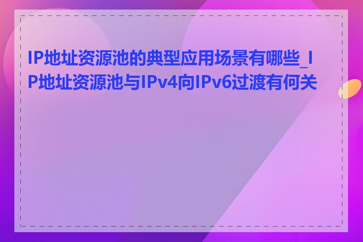 IP地址资源池的典型应用场景有哪些_IP地址资源池与IPv4向IPv6过渡有何关系