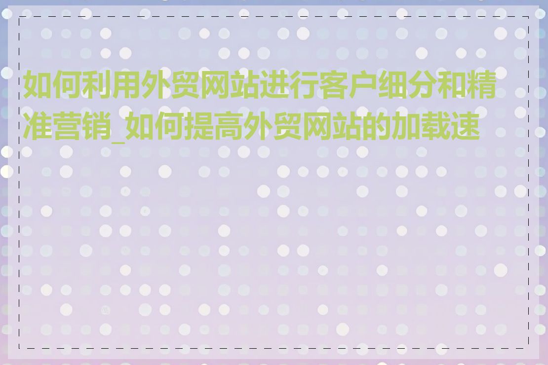 如何利用外贸网站进行客户细分和精准营销_如何提高外贸网站的加载速度