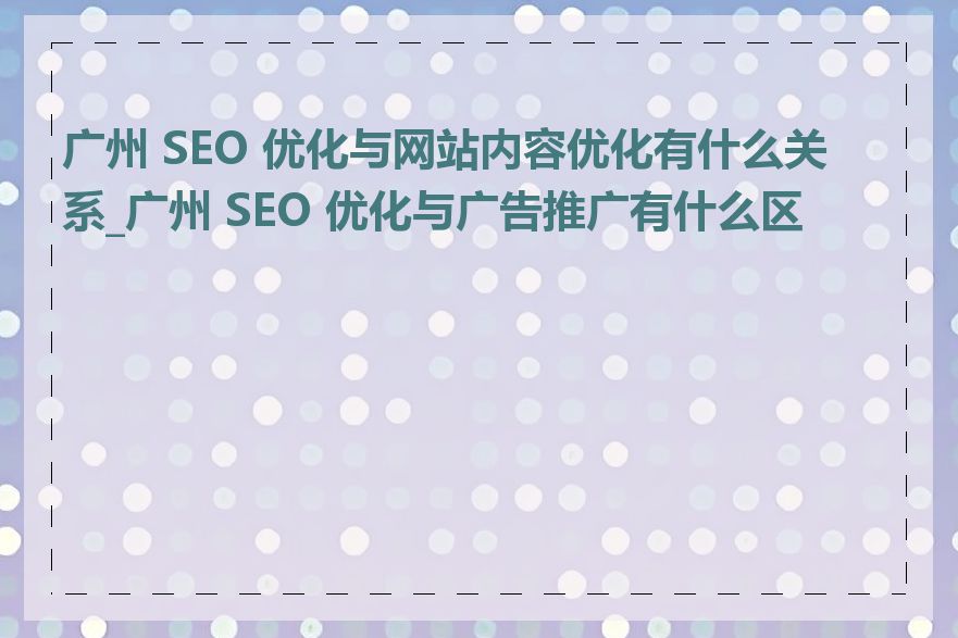 广州 SEO 优化与网站内容优化有什么关系_广州 SEO 优化与广告推广有什么区别
