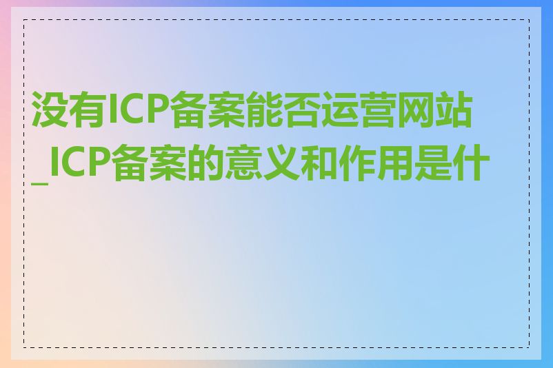 没有ICP备案能否运营网站_ICP备案的意义和作用是什么