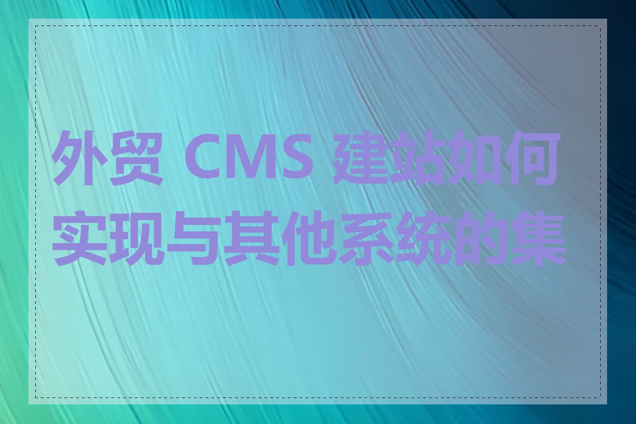 外贸 CMS 建站如何实现与其他系统的集成