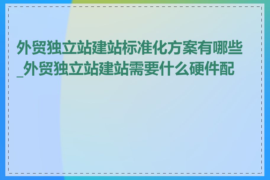 外贸独立站建站标准化方案有哪些_外贸独立站建站需要什么硬件配置
