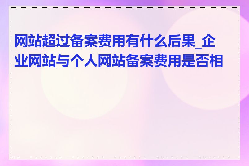 网站超过备案费用有什么后果_企业网站与个人网站备案费用是否相同