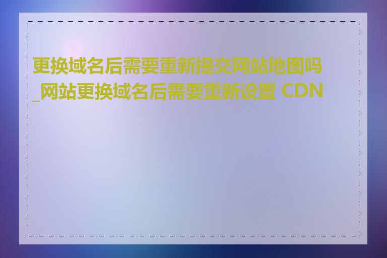 更换域名后需要重新提交网站地图吗_网站更换域名后需要重新设置 CDN 吗