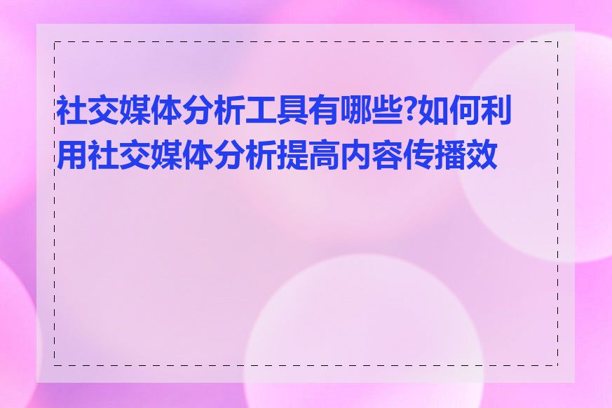 社交媒体分析工具有哪些?如何利用社交媒体分析提高内容传播效果