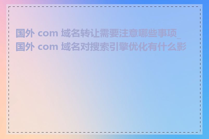 国外 com 域名转让需要注意哪些事项_国外 com 域名对搜索引擎优化有什么影响