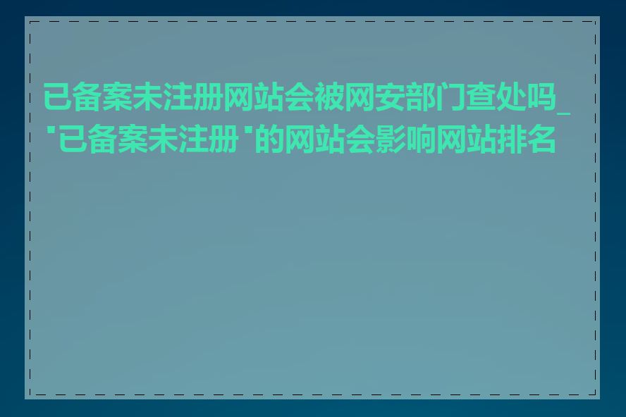已备案未注册网站会被网安部门查处吗_"已备案未注册"的网站会影响网站排名吗