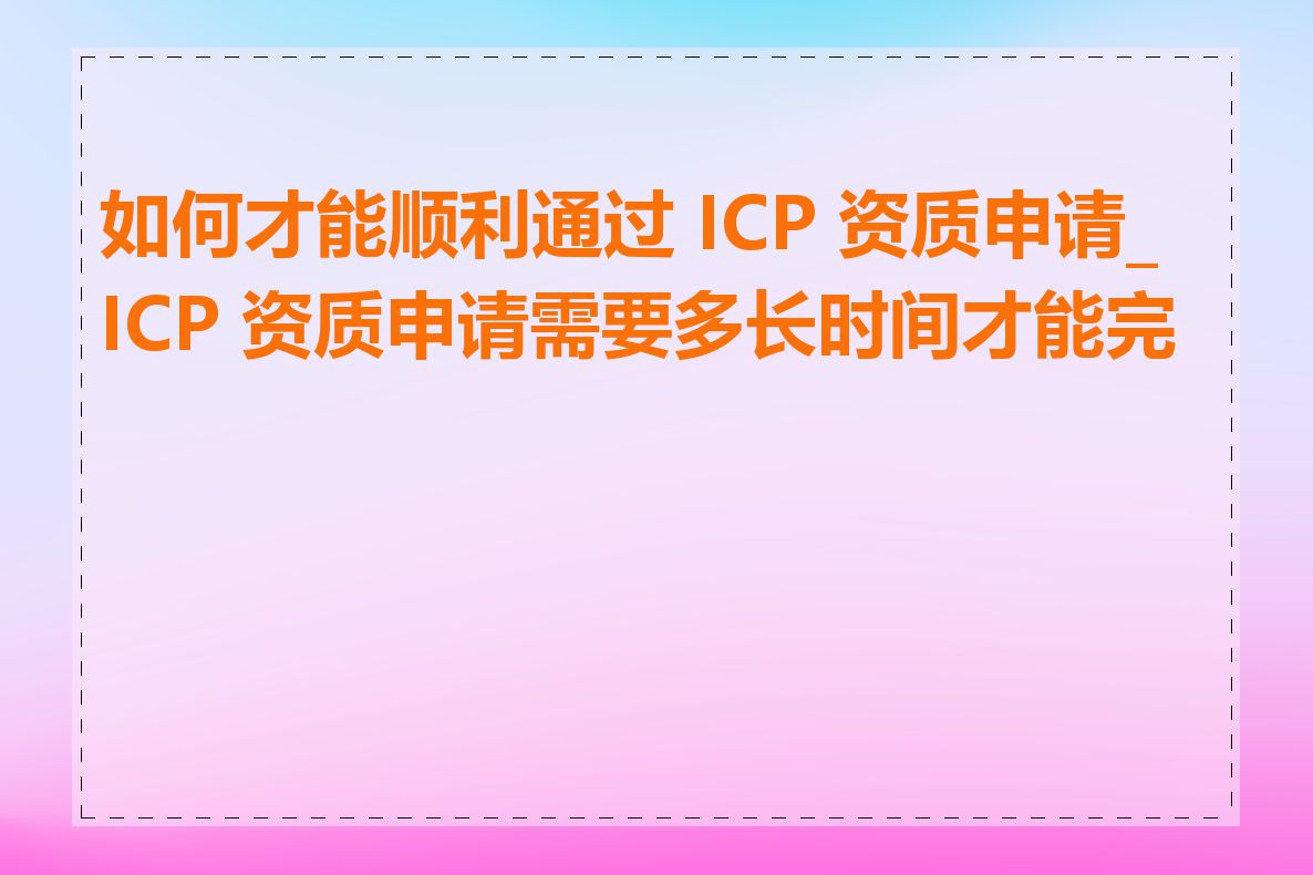如何才能顺利通过 ICP 资质申请_ICP 资质申请需要多长时间才能完成