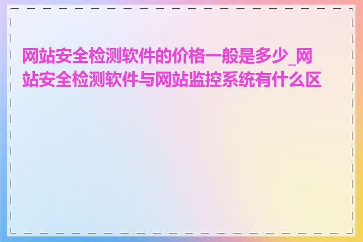 网站安全检测软件的价格一般是多少_网站安全检测软件与网站监控系统有什么区别