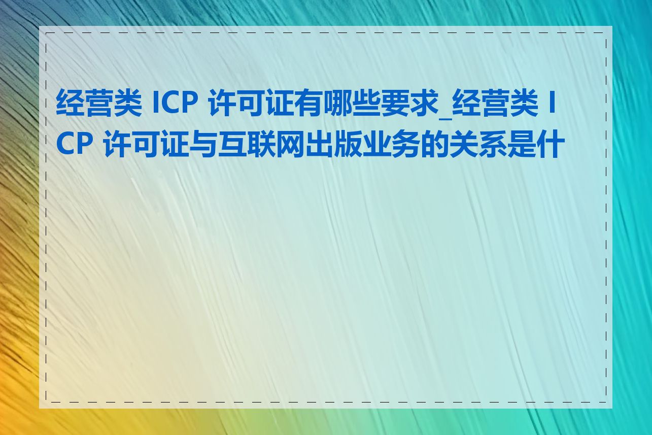 经营类 ICP 许可证有哪些要求_经营类 ICP 许可证与互联网出版业务的关系是什么