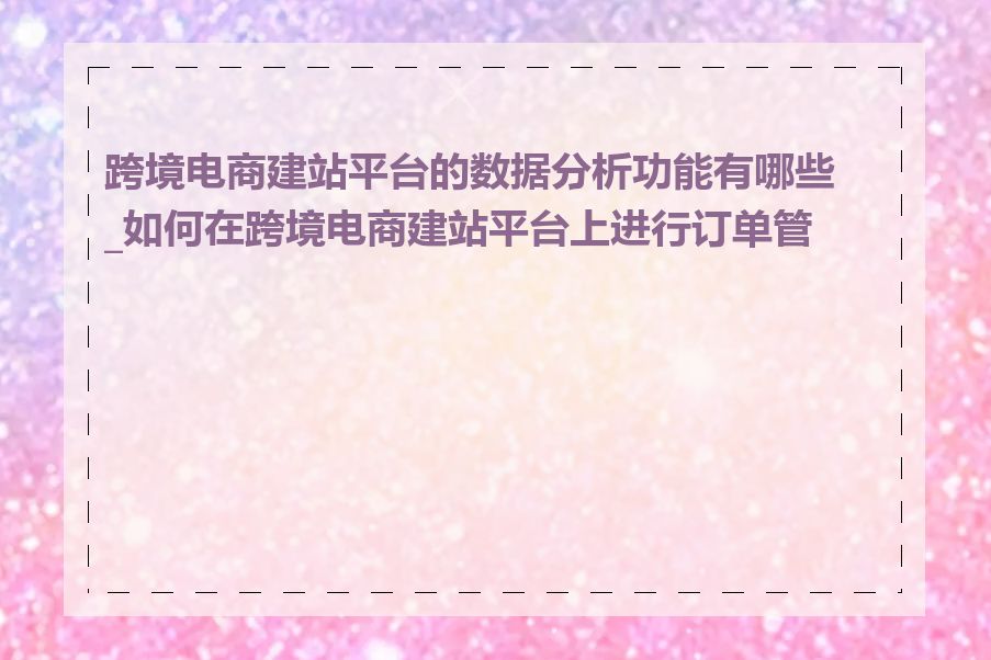 跨境电商建站平台的数据分析功能有哪些_如何在跨境电商建站平台上进行订单管理
