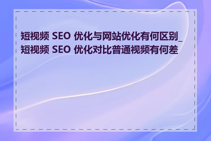 短视频 SEO 优化与网站优化有何区别_短视频 SEO 优化对比普通视频有何差异