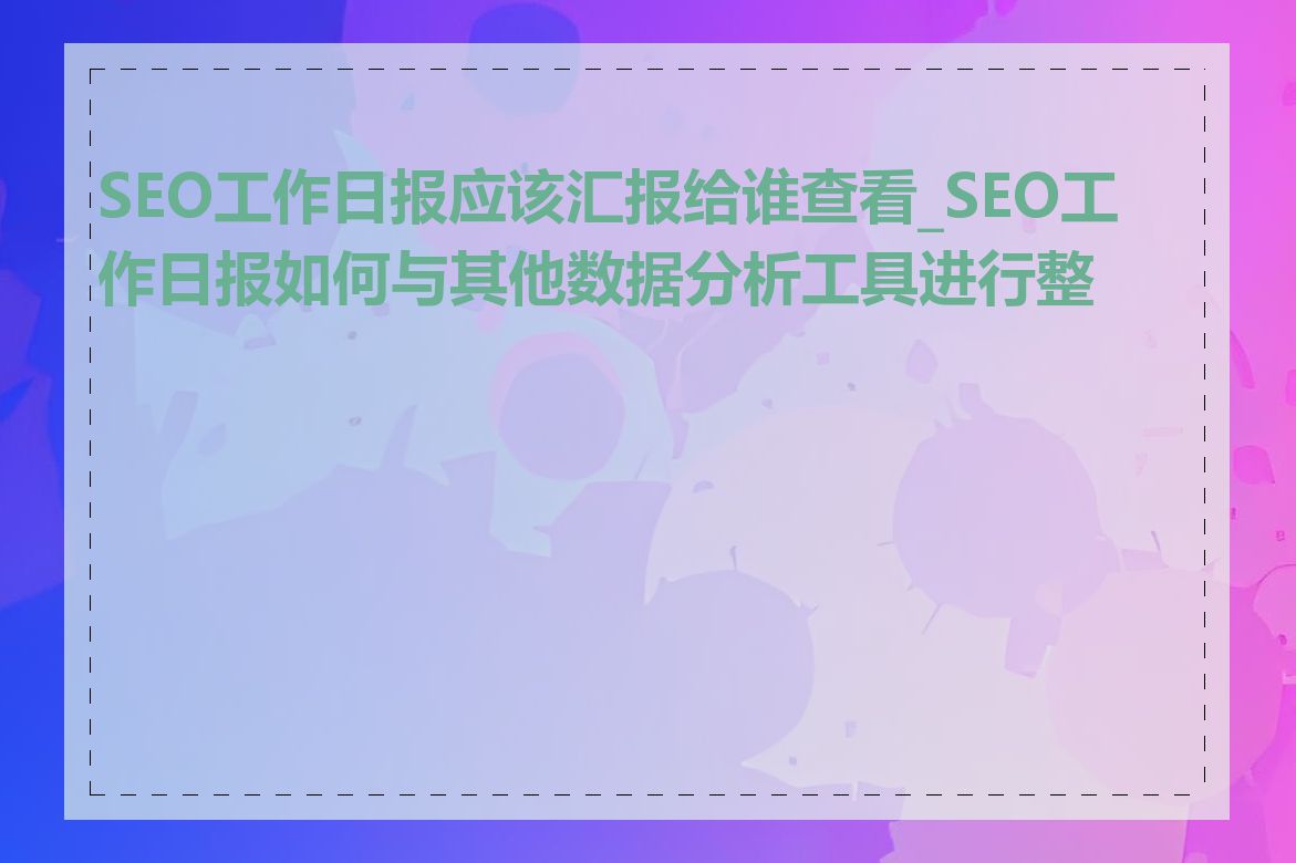 SEO工作日报应该汇报给谁查看_SEO工作日报如何与其他数据分析工具进行整合