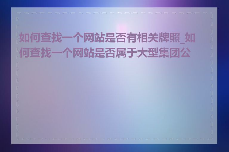 如何查找一个网站是否有相关牌照_如何查找一个网站是否属于大型集团公司