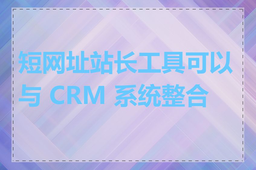 短网址站长工具可以与 CRM 系统整合吗