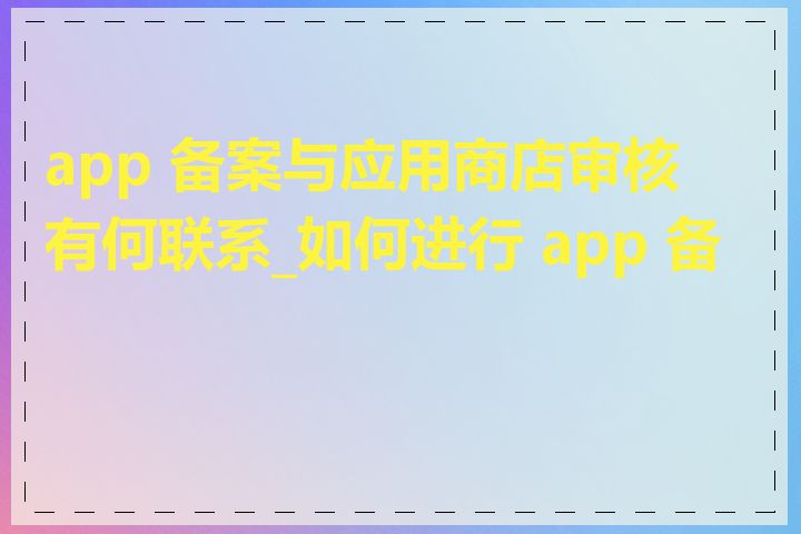 app 备案与应用商店审核有何联系_如何进行 app 备案