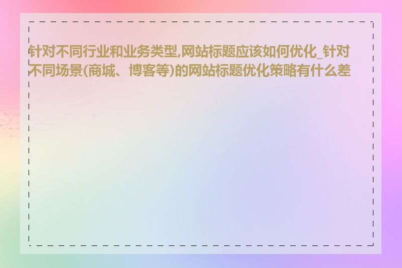 针对不同行业和业务类型,网站标题应该如何优化_针对不同场景(商城、博客等)的网站标题优化策略有什么差异