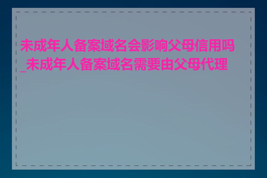 未成年人备案域名会影响父母信用吗_未成年人备案域名需要由父母代理吗