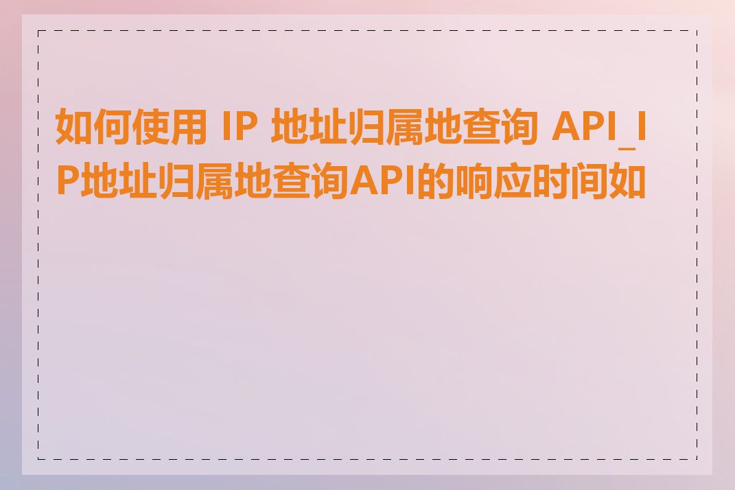 如何使用 IP 地址归属地查询 API_IP地址归属地查询API的响应时间如何