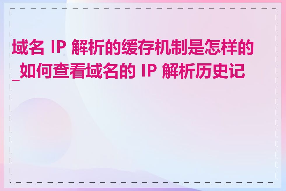 域名 IP 解析的缓存机制是怎样的_如何查看域名的 IP 解析历史记录