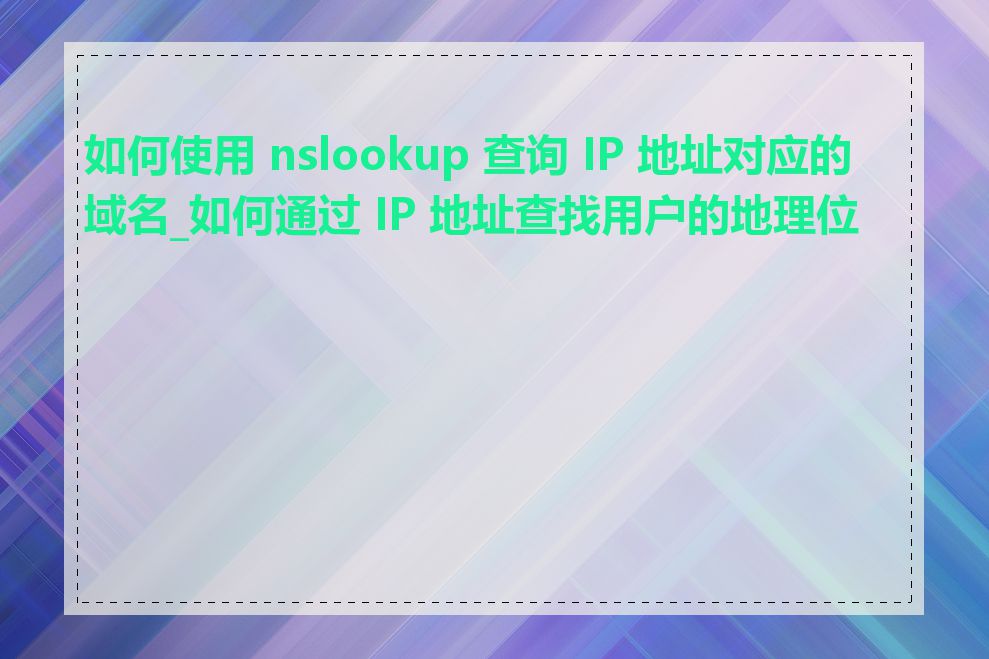 如何使用 nslookup 查询 IP 地址对应的域名_如何通过 IP 地址查找用户的地理位置