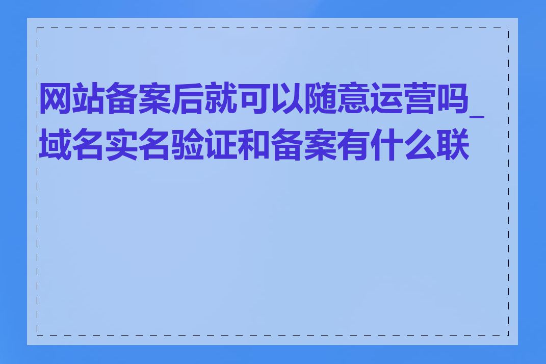 网站备案后就可以随意运营吗_域名实名验证和备案有什么联系